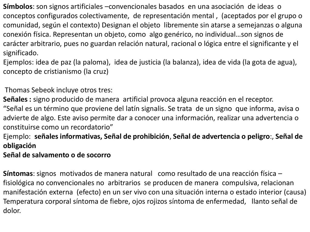 Símbolos: son signos artificiales –convencionales basados en una asociación de ideas o conceptos configurados colectivamente, de representación mental , (aceptados por el grupo o comunidad, según el contexto) Designan el objeto libremente sin atarse a semejanzas o alguna conexión física. Representan un objeto, como algo genérico, no individual…son signos de carácter arbitrario, pues no guardan relación natural, racional o lógica entre el significante y el significado.