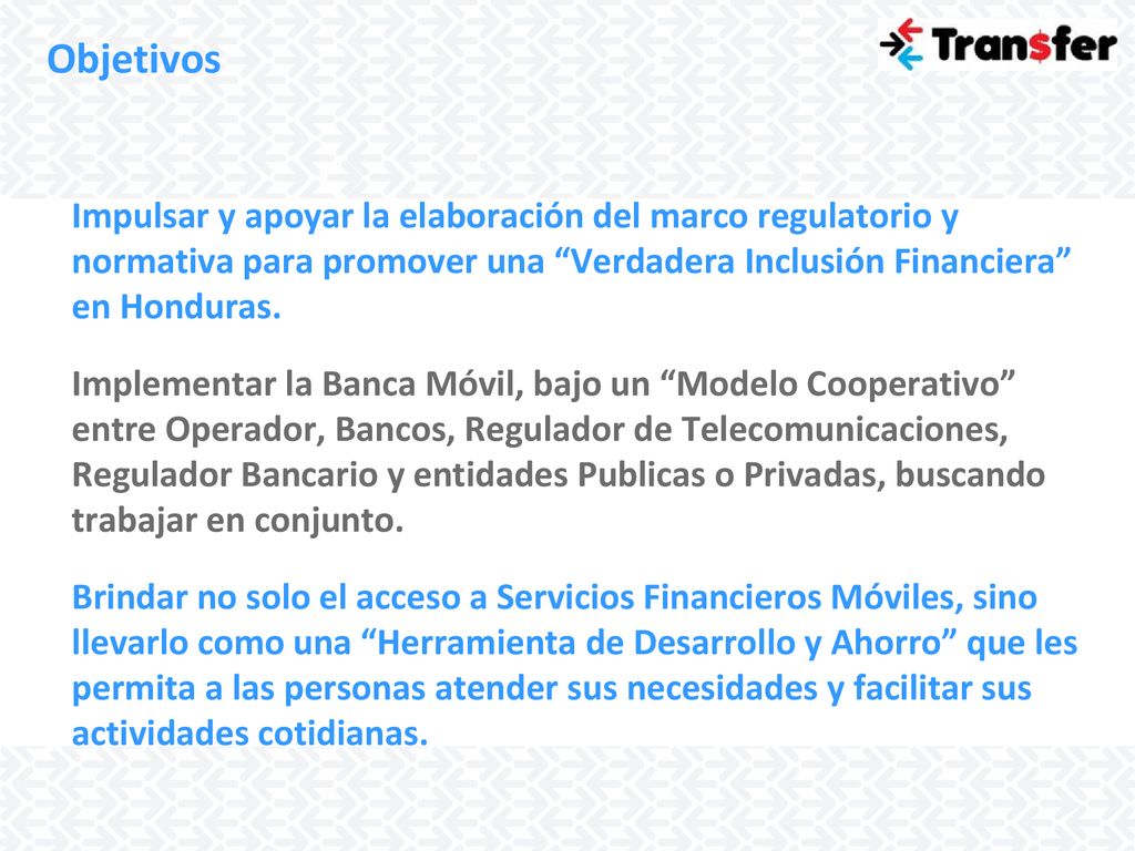 Objetivos Impulsar y apoyar la elaboración del marco regulatorio y normativa para promover una Verdadera Inclusión Financiera en Honduras.
