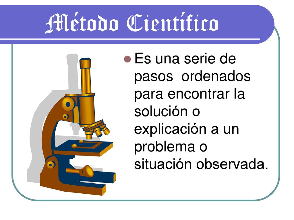 Método Científico Es una serie de pasos ordenados para encontrar la solución o explicación a un problema o situación observada.