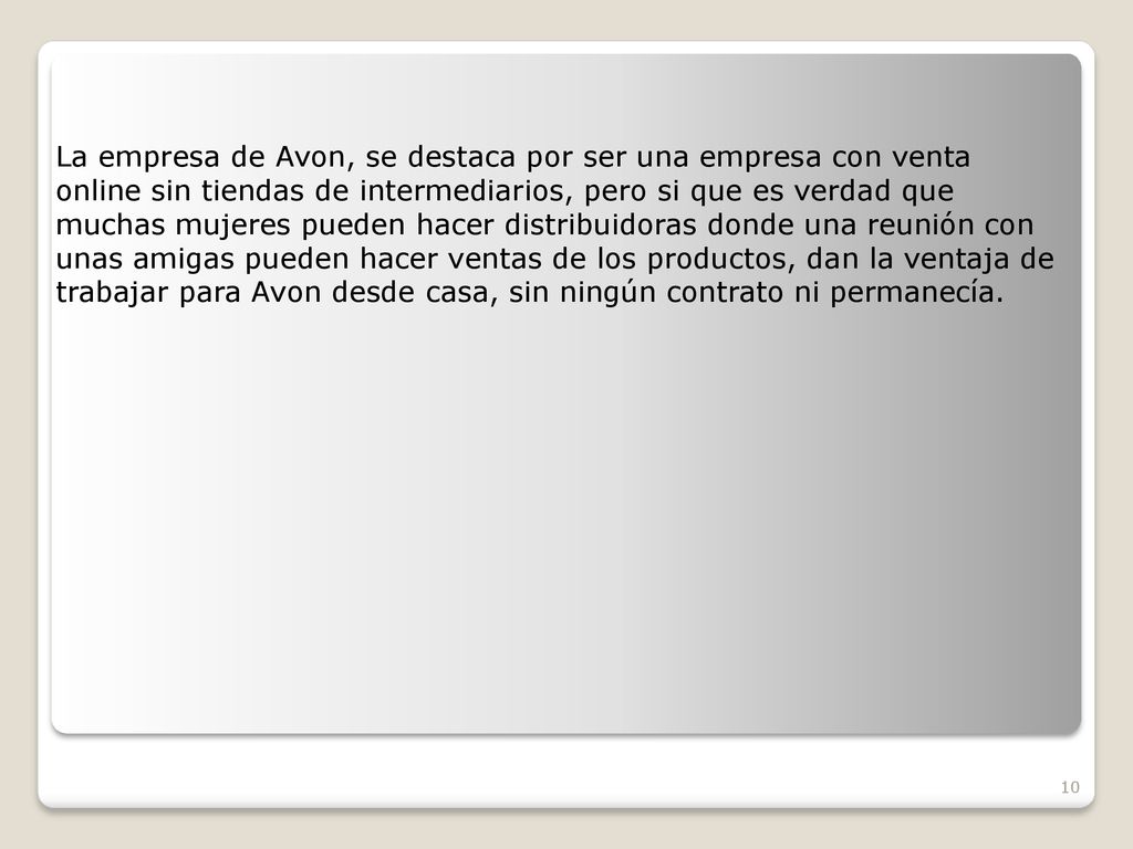 La empresa de Avon, se destaca por ser una empresa con venta online sin tiendas de intermediarios, pero si que es verdad que muchas mujeres pueden hacer distribuidoras donde una reunión con unas amigas pueden hacer ventas de los productos, dan la ventaja de trabajar para Avon desde casa, sin ningún contrato ni permanecía.