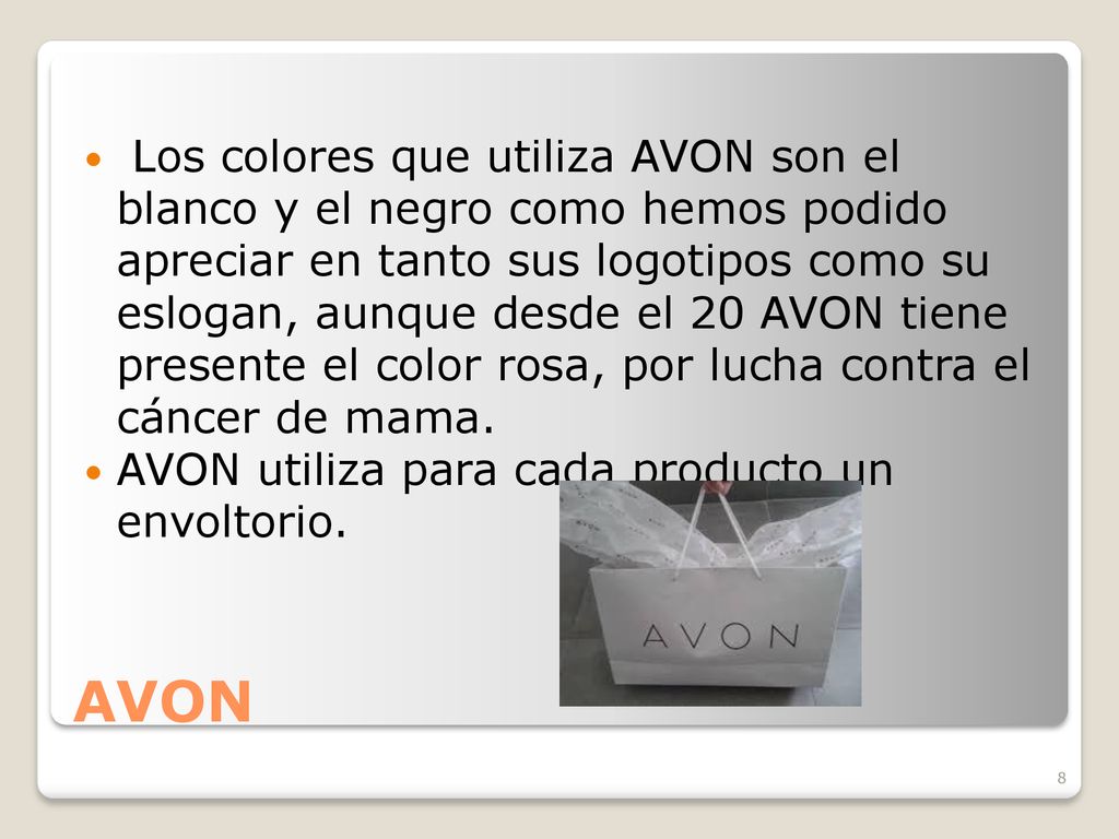 Los colores que utiliza AVON son el blanco y el negro como hemos podido apreciar en tanto sus logotipos como su eslogan, aunque desde el 20 AVON tiene presente el color rosa, por lucha contra el cáncer de mama.