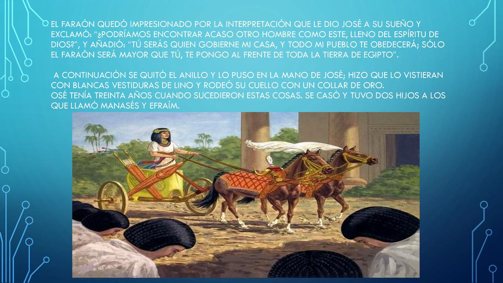 El faraón quedó impresionado por la interpretación que le dio José a su sueño y exclamó: ¿Podríamos encontrar acaso otro hombre como este, lleno del espíritu de Dios , y añadió: Tú serás quien gobierne mi casa, y todo mi pueblo te obedecerá; sólo el faraón será mayor que tú, te pongo al frente de toda la tierra de Egipto .