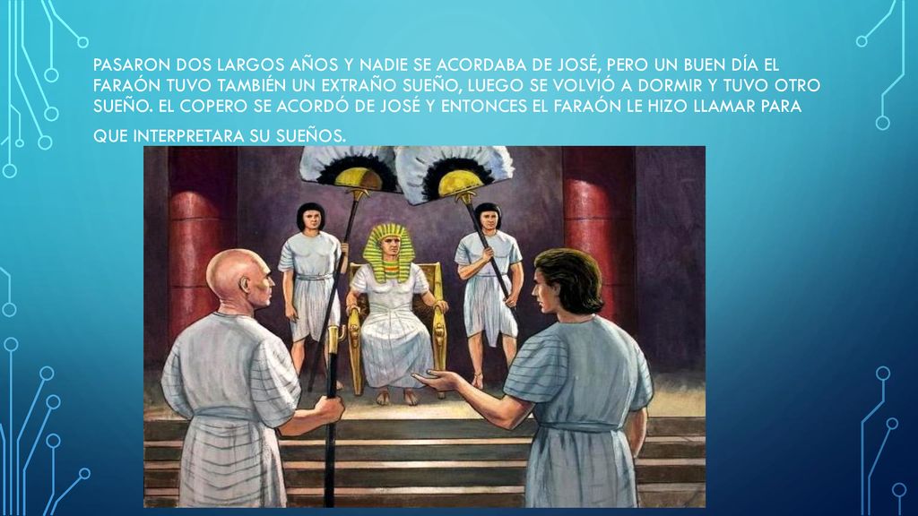 Pasaron dos largos años y nadie se acordaba de José, pero un buen día el faraón tuvo también un extraño sueño, luego se volvió a dormir y tuvo otro sueño.