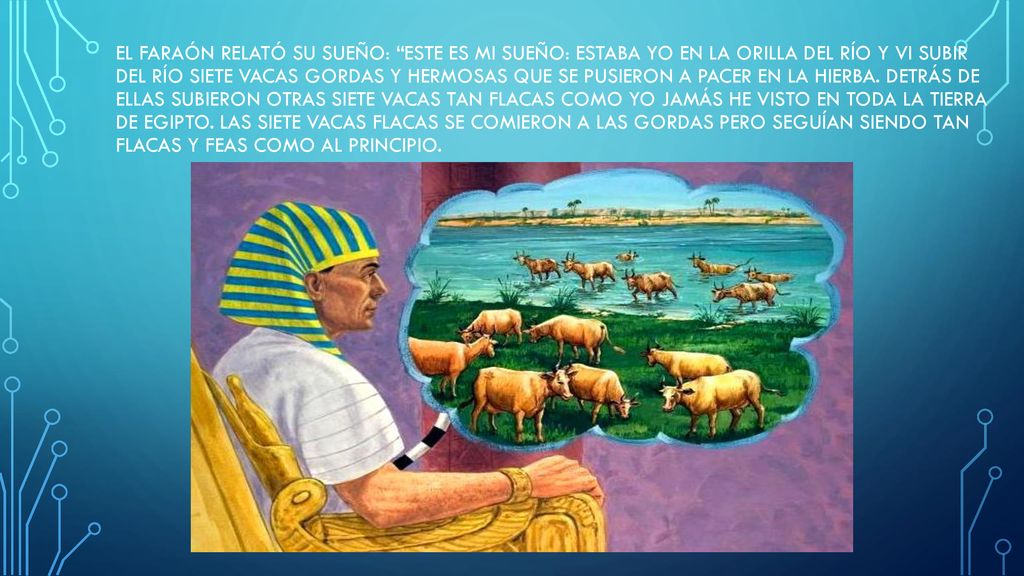 El faraón relató su sueño: Este es mi sueño: Estaba yo en la orilla del río y vi subir del río siete vacas gordas y hermosas que se pusieron a pacer en la hierba.