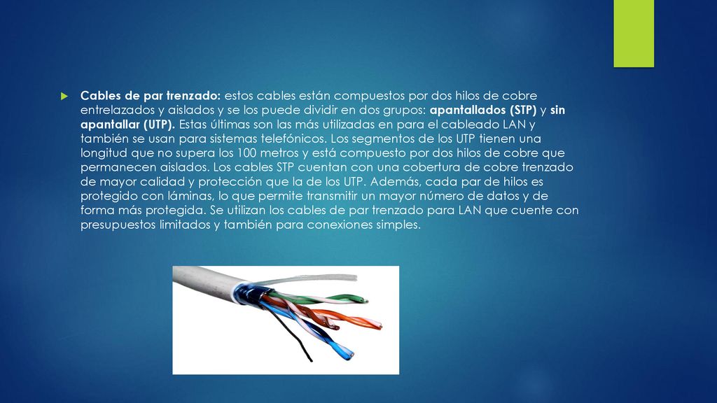 Cables de par trenzado: estos cables están compuestos por dos hilos de cobre entrelazados y aislados y se los puede dividir en dos grupos: apantallados (STP) y sin apantallar (UTP). Estas últimas son las más utilizadas en para el cableado LAN y también se usan para sistemas telefónicos.