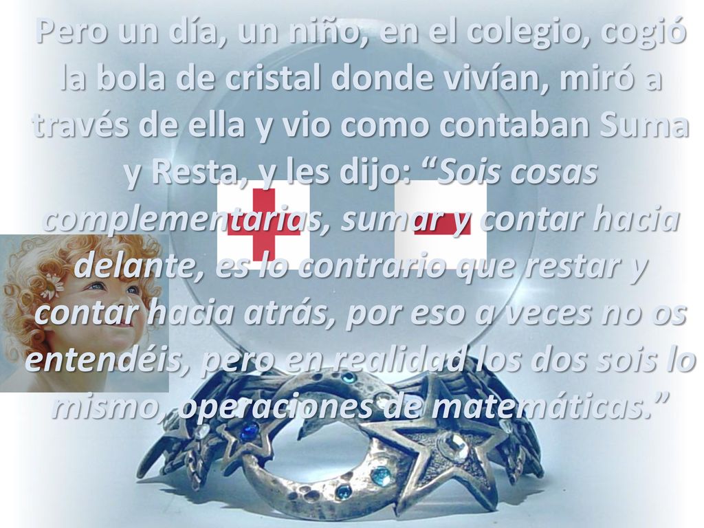 Pero un día, un niño, en el colegio, cogió la bola de cristal donde vivían, miró a través de ella y vio como contaban Suma y Resta, y les dijo: Sois cosas complementarias, sumar y contar hacia delante, es lo contrario que restar y contar hacia atrás, por eso a veces no os entendéis, pero en realidad los dos sois lo mismo, operaciones de matemáticas.