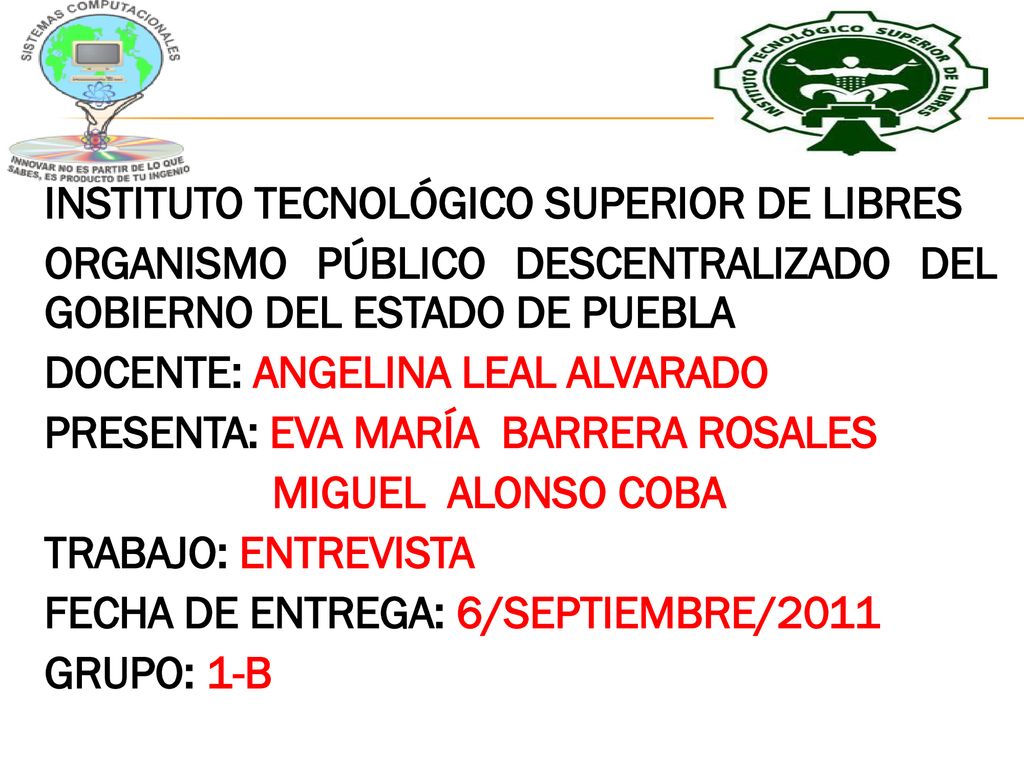 INSTITUTO TECNOLÓGICO SUPERIOR DE LIBRES ORGANISMO PÚBLICO DESCENTRALIZADO DEL GOBIERNO DEL ESTADO DE PUEBLA DOCENTE: ANGELINA LEAL ALVARADO PRESENTA: EVA MARÍA BARRERA ROSALES MIGUEL ALONSO COBA TRABAJO: ENTREVISTA FECHA DE ENTREGA: 6/SEPTIEMBRE/2011 GRUPO: 1-B