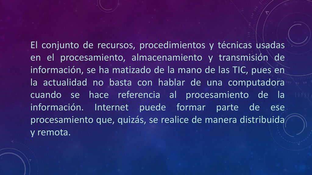 El conjunto de recursos, procedimientos y técnicas usadas en el procesamiento, almacenamiento y transmisión de información, se ha matizado de la mano de las TIC, pues en la actualidad no basta con hablar de una computadora cuando se hace referencia al procesamiento de la información.