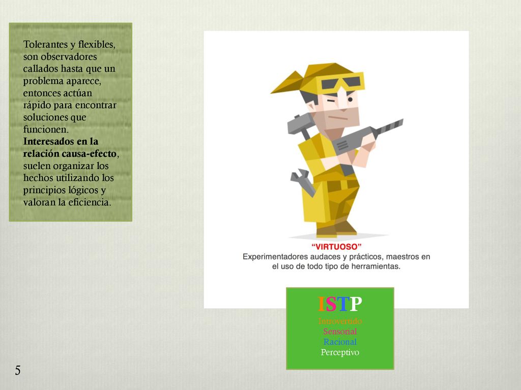 Tolerantes y flexibles, son observadores callados hasta que un problema aparece, entonces actúan rápido para encontrar soluciones que funcionen. Interesados en la relación causa-efecto, suelen organizar los hechos utilizando los principios lógicos y valoran la eficiencia.