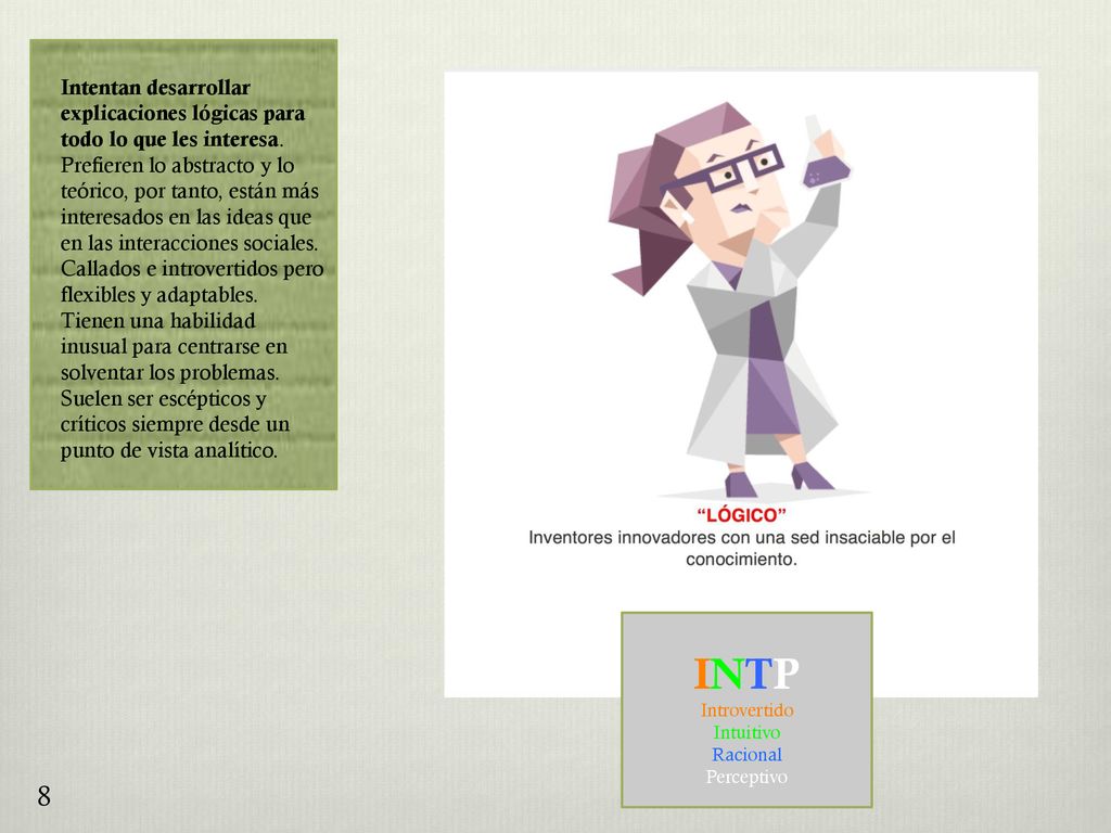 Intentan desarrollar explicaciones lógicas para todo lo que les interesa. Prefieren lo abstracto y lo teórico, por tanto, están más interesados en las ideas que en las interacciones sociales. Callados e introvertidos pero flexibles y adaptables. Tienen una habilidad inusual para centrarse en solventar los problemas. Suelen ser escépticos y críticos siempre desde un punto de vista analítico.