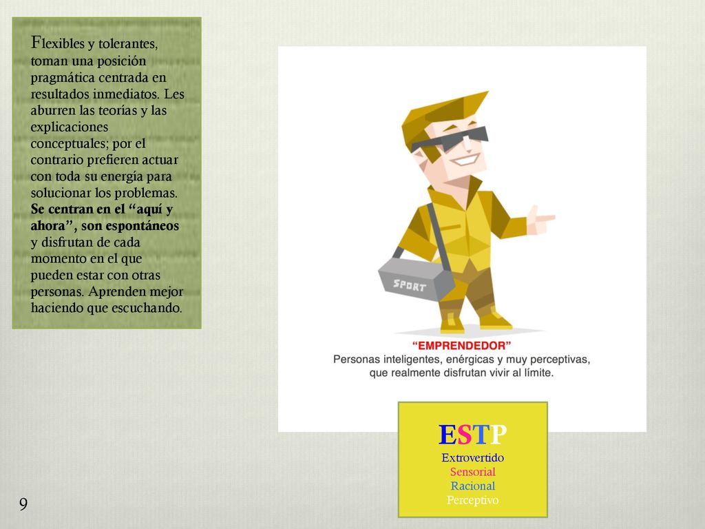 Flexibles y tolerantes, toman una posición pragmática centrada en resultados inmediatos. Les aburren las teorías y las explicaciones conceptuales; por el contrario prefieren actuar con toda su energía para solucionar los problemas. Se centran en el aquí y ahora , son espontáneos y disfrutan de cada momento en el que pueden estar con otras personas. Aprenden mejor haciendo que escuchando.