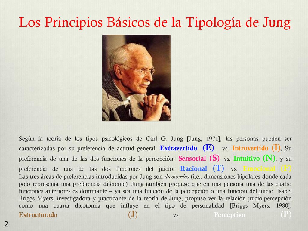 Los Principios Básicos de la Tipología de Jung Según la teoría de los tipos psicológicos de Carl G. Jung [Jung, 1971], las personas pueden ser caracterizadas por su preferencia de actitud general: Extravertido (E) vs. Introvertido (I), Su preferencia de una de las dos funciones de la percepción: Sensorial (S) vs. Intuitivo (N), y su preferencia de una de las dos funciones del juicio: Racional (T) vs. Emocional (F) Las tres áreas de preferencias introducidas por Jung son dicotomías (i.e., dimensiones bipolares donde cada polo representa una preferencia diferente). Jung también propuso que en una persona una de las cuatro funciones anteriores es dominante – ya sea una función de la percepción o una función del juicio. Isabel Briggs Myers, investigadora y practicante de la teoría de Jung, propuso ver la relación juicio-percepción como una cuarta dicotomía que influye en el tipo de personalidad [Briggs Myers, 1980]: Estructurado (J) vs. Perceptivo (P)