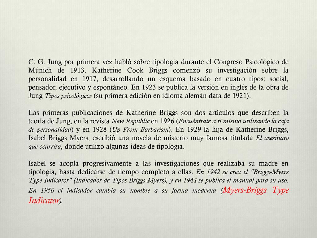 C. G. Jung por primera vez habló sobre tipología durante el Congreso Psicológico de Múnich de Katherine Cook Briggs comenzó su investigación sobre la personalidad en 1917, desarrollando un esquema basado en cuatro tipos: social, pensador, ejecutivo y espontáneo. En 1923 se publica la versión en inglés de la obra de Jung Tipos psicológicos (su primera edición en idioma alemán data de 1921).