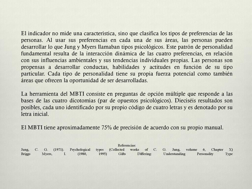 El indicador no mide una característica, sino que clasifica los tipos de preferencias de las personas. Al usar sus preferencias en cada una de sus áreas, las personas pueden desarrollar lo que Jung y Myers llamaban tipos psicológicos. Este patrón de personalidad fundamental resulta de la interacción dinámica de las cuatro preferencias, en relación con sus influencias ambientales y sus tendencias individuales propias. Las personas son propensas a desarrollar conductas, habilidades y actitudes en función de su tipo particular. Cada tipo de personalidad tiene su propia fuerza potencial como también áreas que ofrecen la oportunidad de ser desarrolladas.