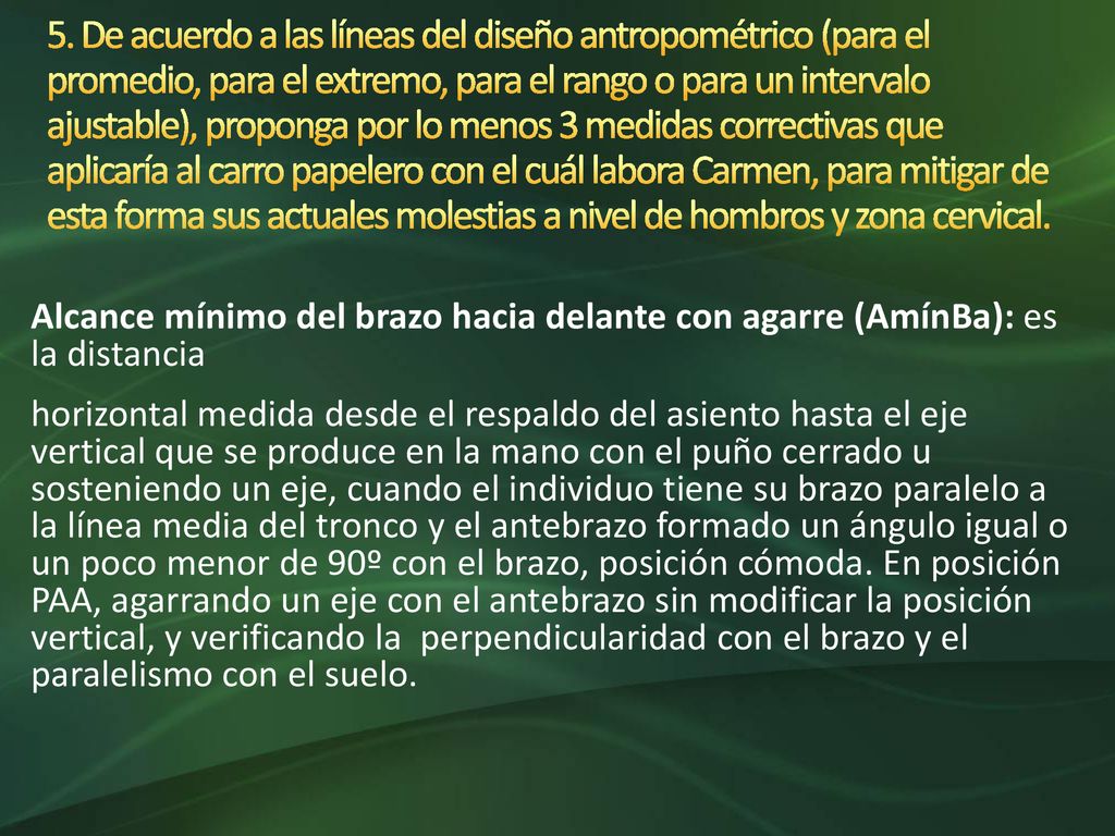 5. De acuerdo a las líneas del diseño antropométrico (para el promedio, para el extremo, para el rango o para un intervalo ajustable), proponga por lo menos 3 medidas correctivas que aplicaría al carro papelero con el cuál labora Carmen, para mitigar de esta forma sus actuales molestias a nivel de hombros y zona cervical.