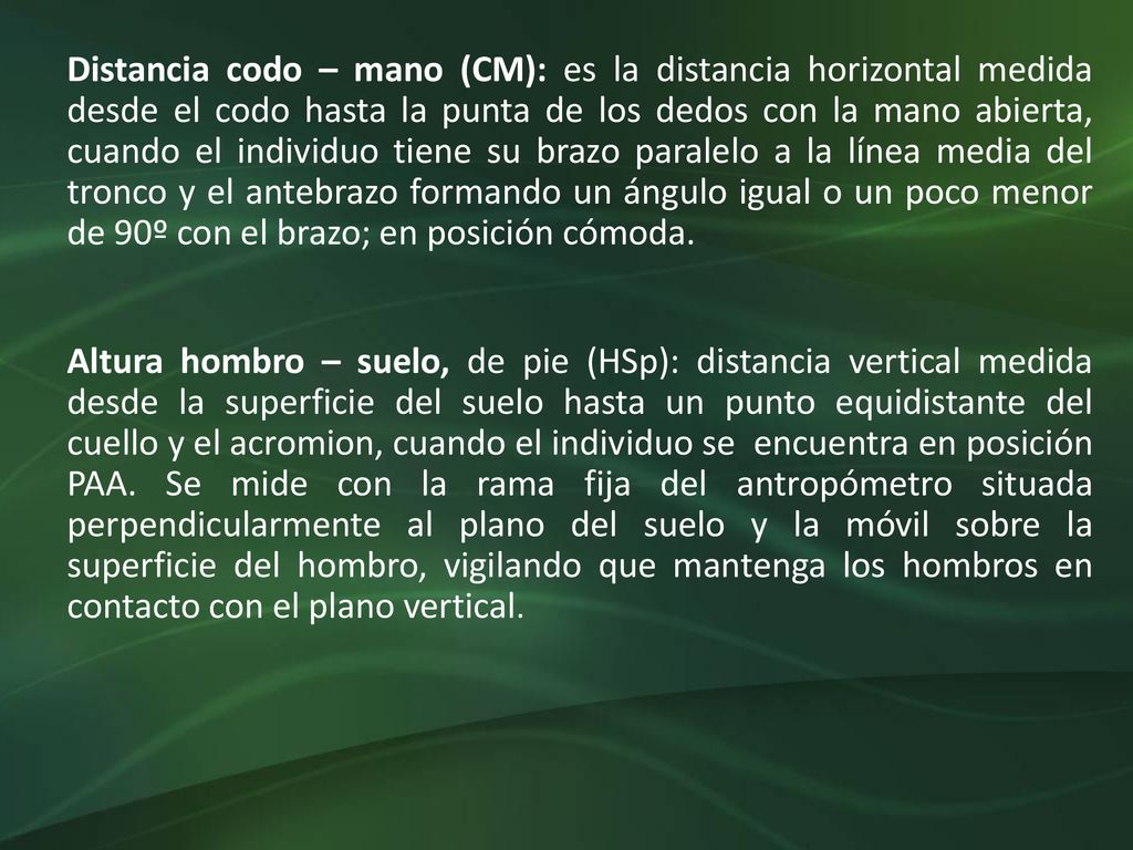 Distancia codo – mano (CM): es la distancia horizontal medida desde el codo hasta la punta de los dedos con la mano abierta, cuando el individuo tiene su brazo paralelo a la línea media del tronco y el antebrazo formando un ángulo igual o un poco menor de 90º con el brazo; en posición cómoda.