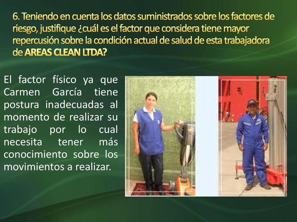 6. Teniendo en cuenta los datos suministrados sobre los factores de riesgo, justifique ¿cuál es el factor que considera tiene mayor repercusión sobre la condición actual de salud de esta trabajadora de AREAS CLEAN LTDA
