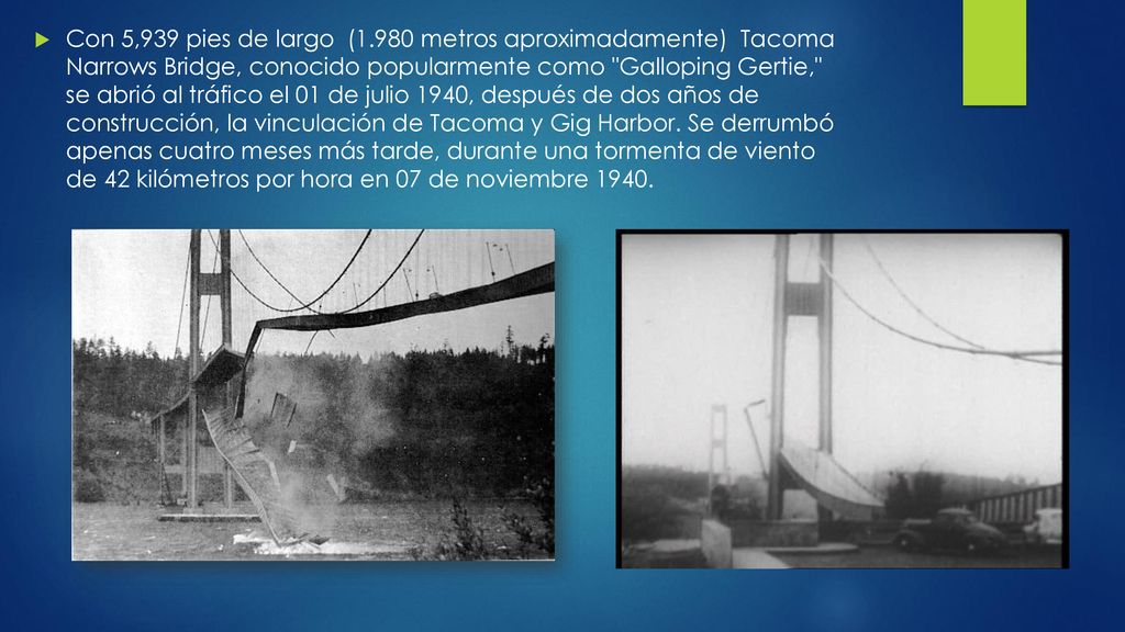 Con 5,939 pies de largo (1.980 metros aproximadamente) Tacoma Narrows Bridge, conocido popularmente como Galloping Gertie, se abrió al tráfico el 01 de julio 1940, después de dos años de construcción, la vinculación de Tacoma y Gig Harbor.