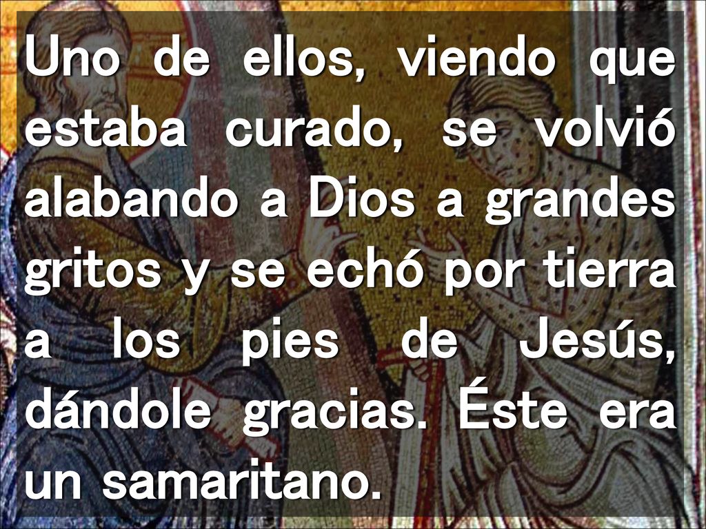 Uno de ellos, viendo que estaba curado, se volvió alabando a Dios a grandes gritos y se echó por tierra a los pies de Jesús, dándole gracias.
