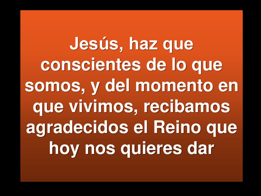 Jesús, haz que conscientes de lo que somos, y del momento en que vivimos, recibamos agradecidos el Reino que hoy nos quieres dar