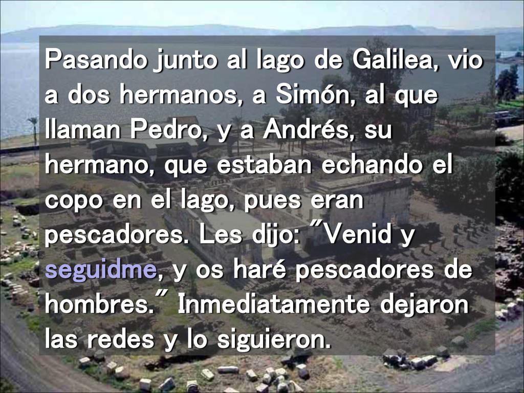 Pasando junto al lago de Galilea, vio a dos hermanos, a Simón, al que llaman Pedro, y a Andrés, su hermano, que estaban echando el copo en el lago, pues eran pescadores.
