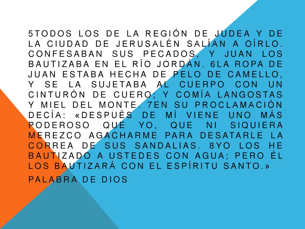 5Todos los de la región de Judea y de la ciudad de Jerusalén salían a oírlo. Confesaban sus pecados, y Juan los bautizaba en el río Jordán. 6La ropa de Juan estaba hecha de pelo de camello, y se la sujetaba al cuerpo con un cinturón de cuero; y comía langostas y miel del monte. 7En su proclamación decía: «Después de mí viene uno más poderoso que yo, que ni siquiera merezco agacharme para desatarle la correa de sus sandalias. 8Yo los he bautizado a ustedes con agua; pero él los bautizará con el Espíritu Santo.»
