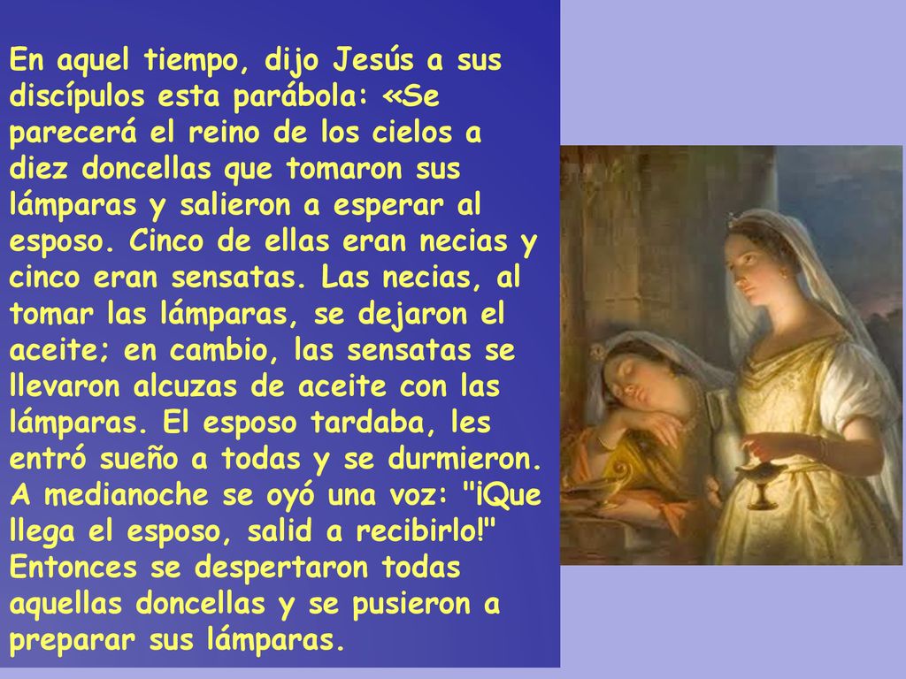 En aquel tiempo, dijo Jesús a sus discípulos esta parábola: «Se parecerá el reino de los cielos a diez doncellas que tomaron sus lámparas y salieron a esperar al esposo.