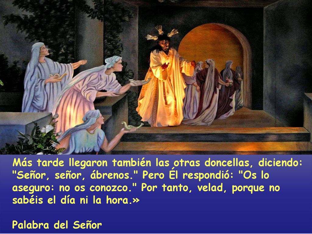 Más tarde llegaron también las otras doncellas, diciendo: Señor, señor, ábrenos. Pero Él respondió: Os lo aseguro: no os conozco. Por tanto, velad, porque no sabéis el día ni la hora.»