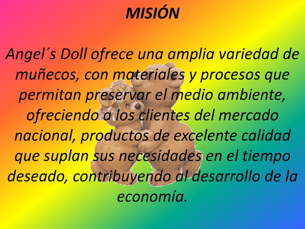 MISIÓN Angel´s Doll ofrece una amplia variedad de muñecos, con materiales y procesos que permitan preservar el medio ambiente, ofreciendo a los clientes del mercado nacional, productos de excelente calidad que suplan sus necesidades en el tiempo deseado, contribuyendo al desarrollo de la economía.