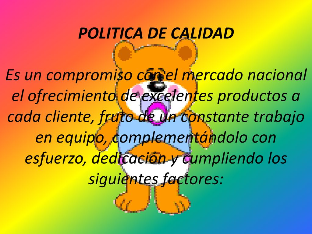 POLITICA DE CALIDAD Es un compromiso con el mercado nacional el ofrecimiento de excelentes productos a cada cliente, fruto de un constante trabajo en equipo, complementándolo con esfuerzo, dedicación y cumpliendo los siguientes factores: