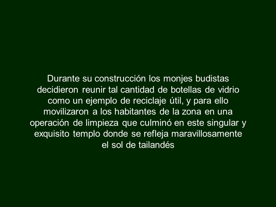 Durante su construcción los monjes budistas decidieron reunir tal cantidad de botellas de vidrio como un ejemplo de reciclaje útil, y para ello movilizaron a los habitantes de la zona en una operación de limpieza que culminó en este singular y exquisito templo donde se refleja maravillosamente el sol de tailandés