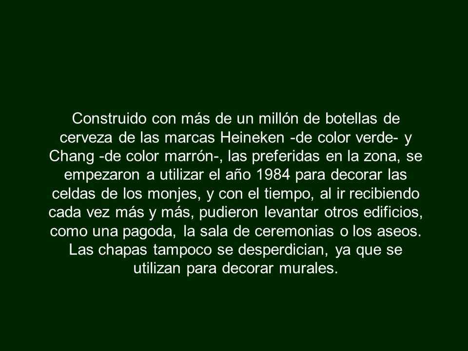 Construido con más de un millón de botellas de cerveza de las marcas Heineken -de color verde- y Chang -de color marrón-, las preferidas en la zona, se empezaron a utilizar el año 1984 para decorar las celdas de los monjes, y con el tiempo, al ir recibiendo cada vez más y más, pudieron levantar otros edificios, como una pagoda, la sala de ceremonias o los aseos.