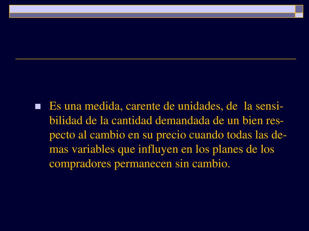 Es una medida, carente de unidades, de la sensi-bilidad de la cantidad demandada de un bien res-pecto al cambio en su precio cuando todas las de-mas variables que influyen en los planes de los compradores permanecen sin cambio.