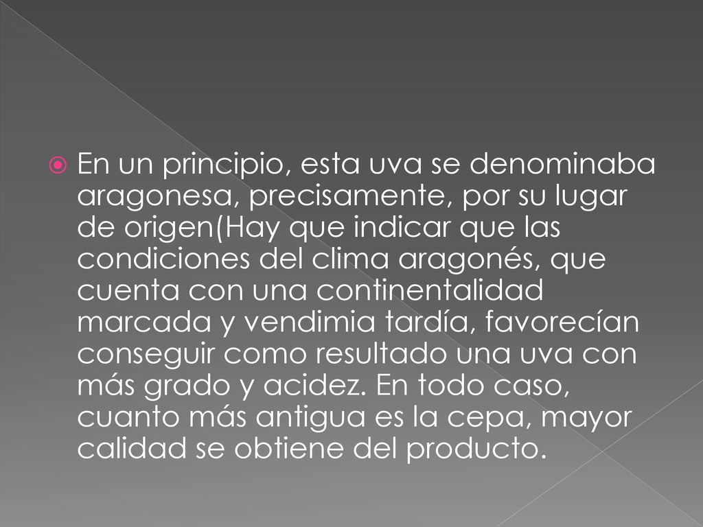 En un principio, esta uva se denominaba aragonesa, precisamente, por su lugar de origen(Hay que indicar que las condiciones del clima aragonés, que cuenta con una continentalidad marcada y vendimia tardía, favorecían conseguir como resultado una uva con más grado y acidez.