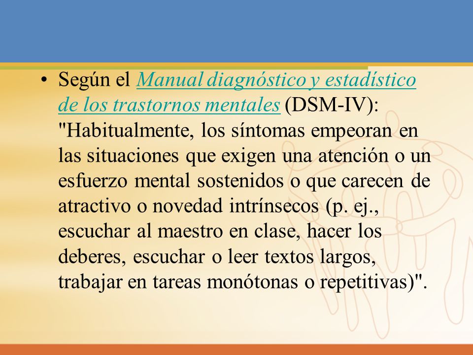 Según el Manual diagnóstico y estadístico de los trastornos mentales (DSM-IV): Habitualmente, los síntomas empeoran en las situaciones que exigen una atención o un esfuerzo mental sostenidos o que carecen de atractivo o novedad intrínsecos (p.