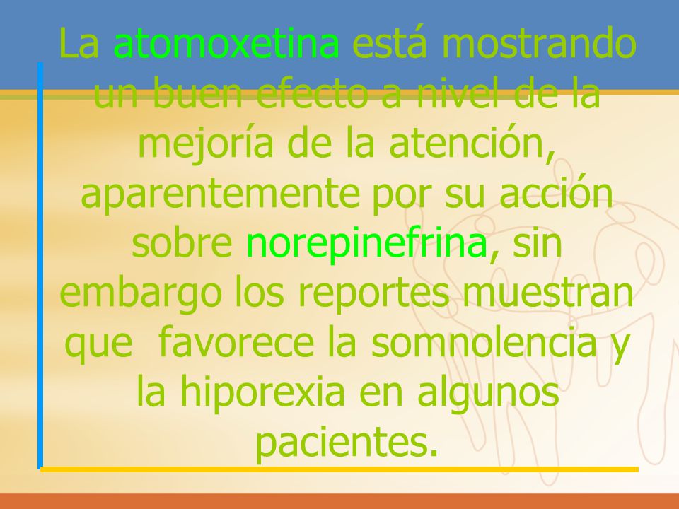La atomoxetina está mostrando un buen efecto a nivel de la mejoría de la atención, aparentemente por su acción sobre norepinefrina, sin embargo los reportes muestran que favorece la somnolencia y la hiporexia en algunos pacientes.