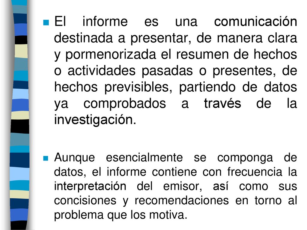 El informe es una comunicación destinada a presentar, de manera clara y pormenorizada el resumen de hechos o actividades pasadas o presentes, de hechos previsibles, partiendo de datos ya comprobados a través de la investigación.