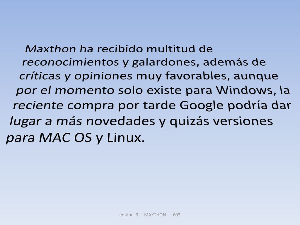 Maxthon ha recibido multitud de reconocimientos y galardones, además de críticas y opiniones muy favorables, aunque por el momento solo existe para Windows, la reciente compra por tarde Google podría dar lugar a más novedades y quizás versiones para MAC OS y Linux.