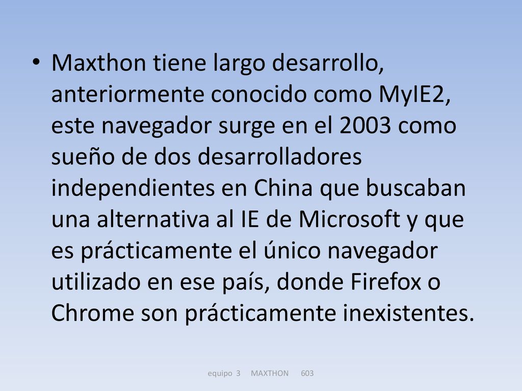 Maxthon tiene largo desarrollo, anteriormente conocido como MyIE2, este navegador surge en el 2003 como sueño de dos desarrolladores independientes en China que buscaban una alternativa al IE de Microsoft y que es prácticamente el único navegador utilizado en ese país, donde Firefox o Chrome son prácticamente inexistentes.