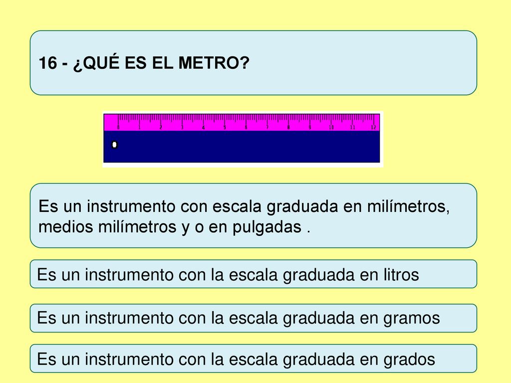 16 - ¿QUÉ ES EL METRO Es un instrumento con escala graduada en milímetros, medios milímetros y o en pulgadas .