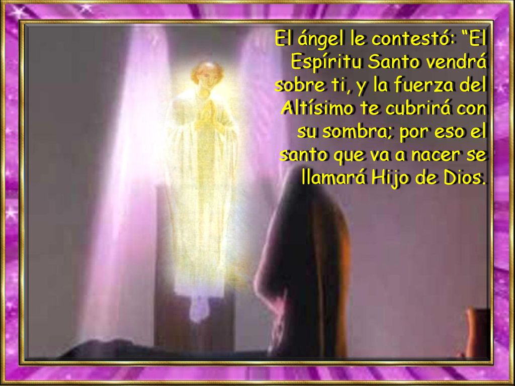 El ángel le contestó: El Espíritu Santo vendrá sobre ti, y la fuerza del Altísimo te cubrirá con su sombra; por eso el santo que va a nacer se llamará Hijo de Dios.