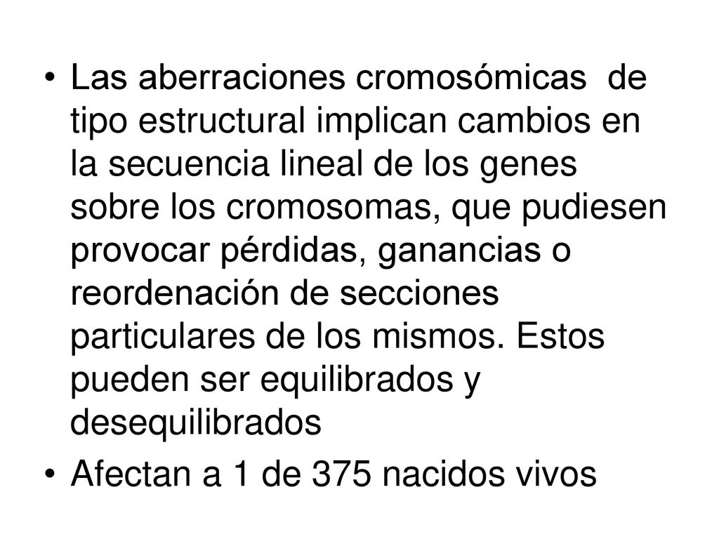 Las aberraciones cromosómicas de tipo estructural implican cambios en la secuencia lineal de los genes sobre los cromosomas, que pudiesen provocar pérdidas, ganancias o reordenación de secciones particulares de los mismos. Estos pueden ser equilibrados y desequilibrados