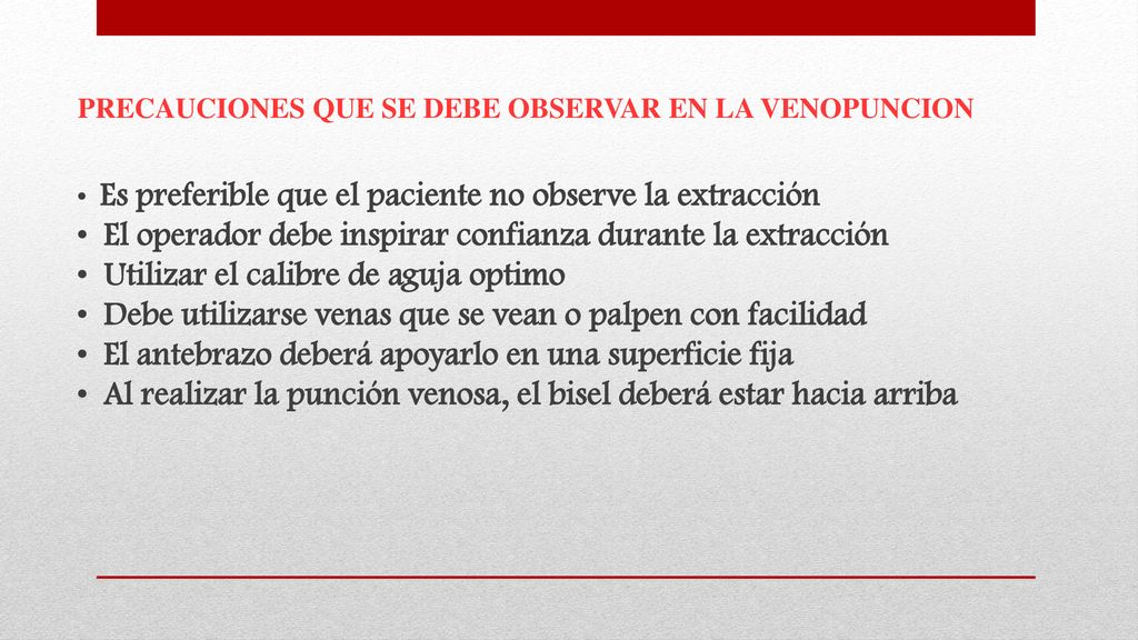 PRECAUCIONES QUE SE DEBE OBSERVAR EN LA VENOPUNCION • Es preferible que el paciente no observe la extracción • El operador debe inspirar confianza durante la extracción • Utilizar el calibre de aguja optimo • Debe utilizarse venas que se vean o palpen con facilidad • El antebrazo deberá apoyarlo en una superficie fija • Al realizar la punción venosa, el bisel deberá estar hacia arriba