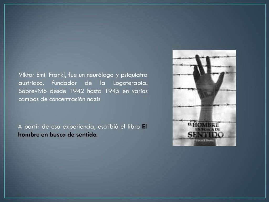 Viktor Emil Frankl, fue un neurólogo y psiquiatra austriaco, fundador de la Logoterapia. Sobrevivió desde 1942 hasta 1945 en varios campos de concentración nazis