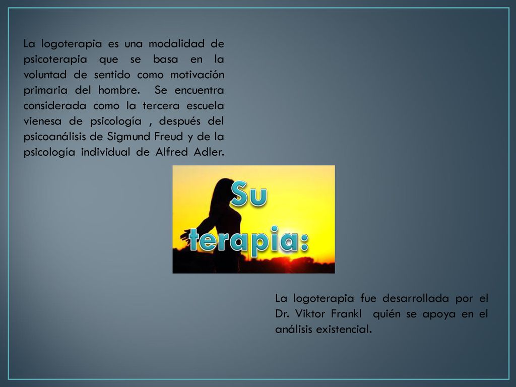 La logoterapia es una modalidad de psicoterapia que se basa en la voluntad de sentido como motivación primaria del hombre. Se encuentra considerada como la tercera escuela vienesa de psicología , después del psicoanálisis de Sigmund Freud y de la psicología individual de Alfred Adler.