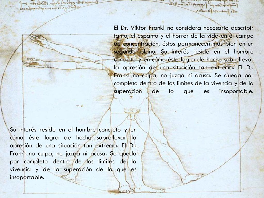 El Dr. Viktor Frankl no considera necesario describir tanto, el espanto y el horror de la vida en el campo de concentración, éstos permanecen más bien en un segundo plano. Su interés reside en el hombre concreto y en cómo éste logra de hecho sobrellevar la opresión de una situación tan extrema. El Dr. Frankl no culpa, no juzga ni acusa. Se queda por completo dentro de los límites de la vivencia y de la superación de lo que es insoportable.