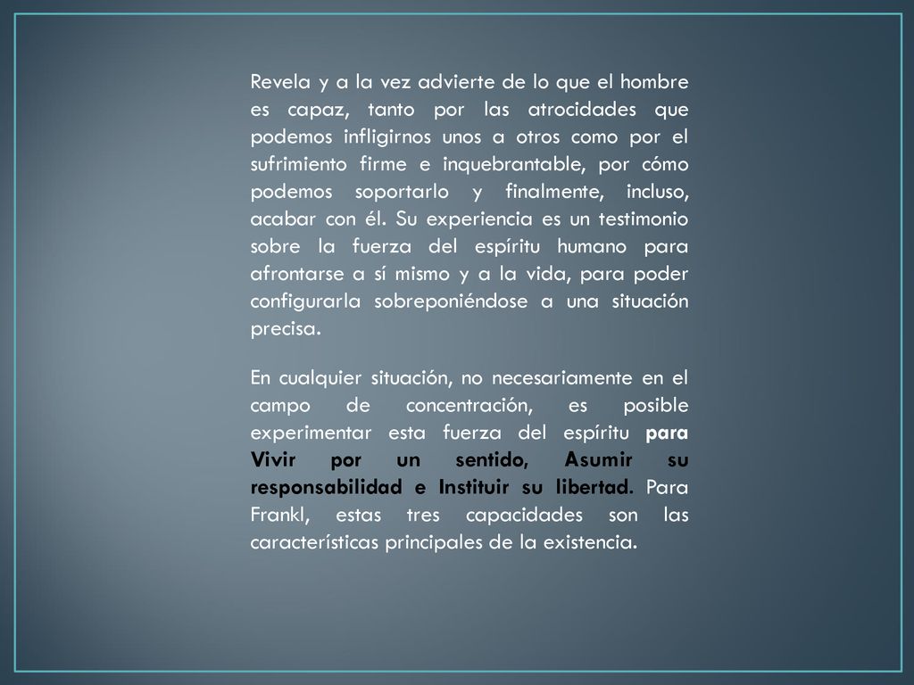 Revela y a la vez advierte de lo que el hombre es capaz, tanto por las atrocidades que podemos infligirnos unos a otros como por el sufrimiento firme e inquebrantable, por cómo podemos soportarlo y finalmente, incluso, acabar con él. Su experiencia es un testimonio sobre la fuerza del espíritu humano para afrontarse a sí mismo y a la vida, para poder configurarla sobreponiéndose a una situación precisa.