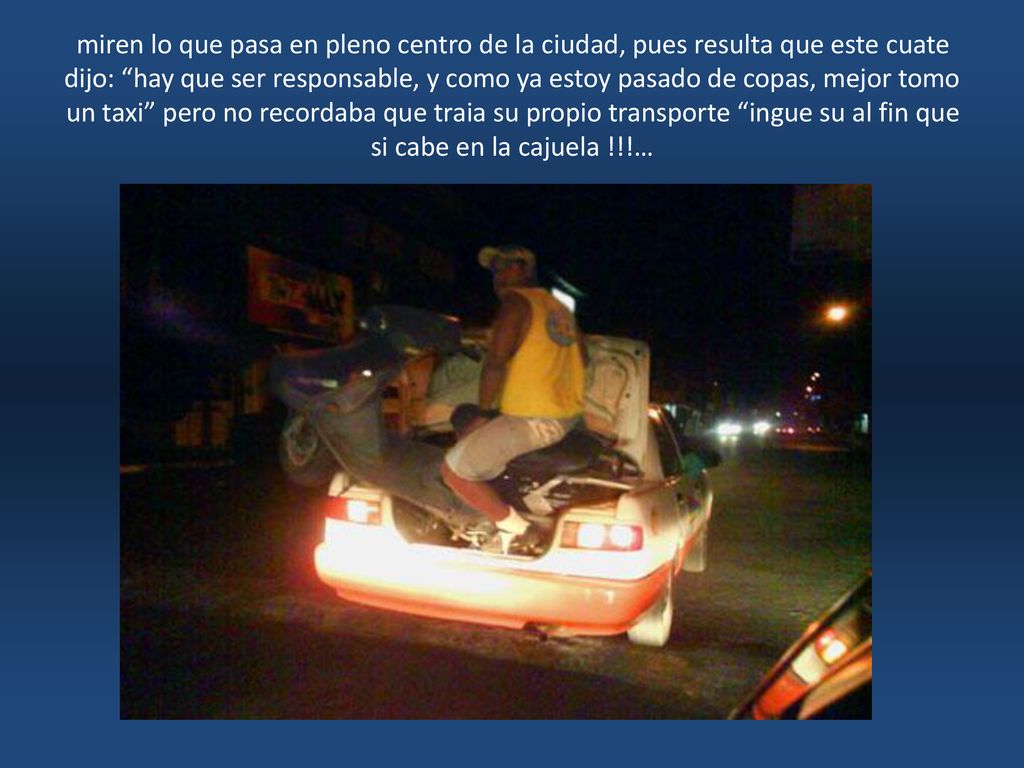 miren lo que pasa en pleno centro de la ciudad, pues resulta que este cuate dijo: hay que ser responsable, y como ya estoy pasado de copas, mejor tomo un taxi pero no recordaba que traia su propio transporte ingue su al fin que si cabe en la cajuela !!!…