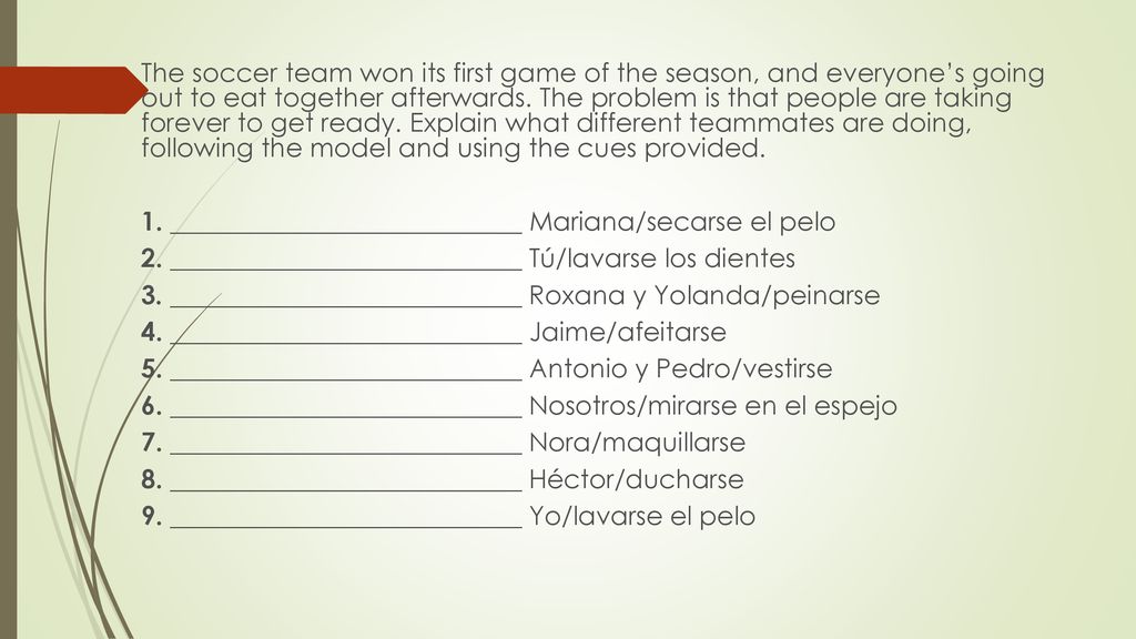 The soccer team won its first game of the season, and everyone’s going out to eat together afterwards. The problem is that people are taking forever to get ready. Explain what different teammates are doing, following the model and using the cues provided.
