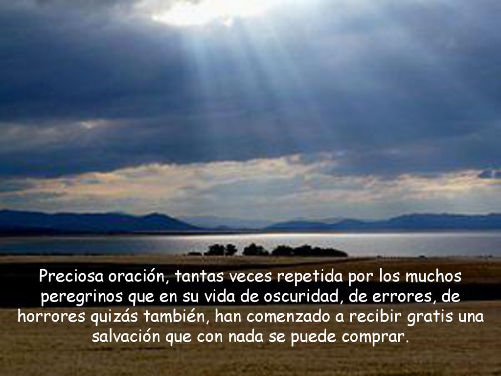 Preciosa oración, tantas veces repetida por los muchos peregrinos que en su vida de oscuridad, de errores, de horrores quizás también, han comenzado a recibir gratis una salvación que con nada se puede comprar.